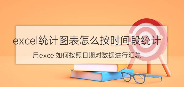 excel统计图表怎么按时间段统计 用excel如何按照日期对数据进行汇总？